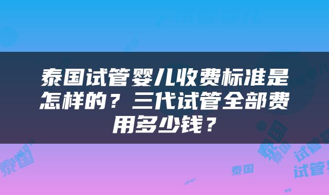 泰国试管婴儿收费标准是怎样的？三代试管全部费用多少钱？