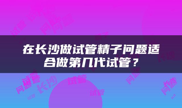 在长沙做试管精子问题适合做第几代试管？