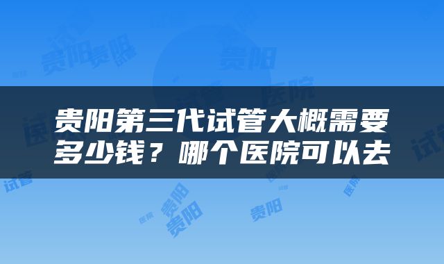 贵阳第三代试管大概需要多少钱？哪个医院可以去