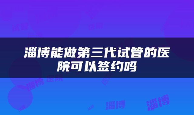 淄博能做第三代试管的医院可以签约吗