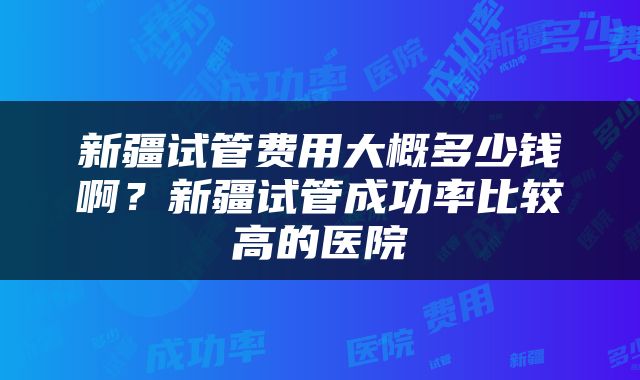 新疆试管费用大概多少钱啊？新疆试管成功率比较高的医院