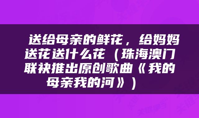  送给母亲的鲜花，给妈妈送花送什么花（珠海澳门联袂推出原创歌曲《我的母亲我的河》） 