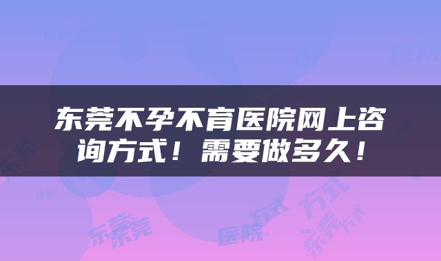 东莞不孕不育医院网上咨询方式！需要做多久！