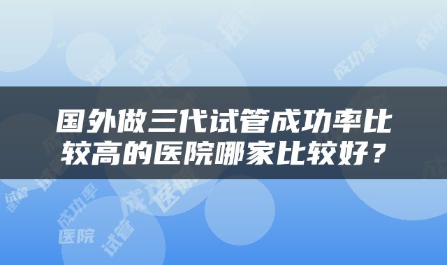 国外做三代试管成功率比较高的医院哪家比较好？