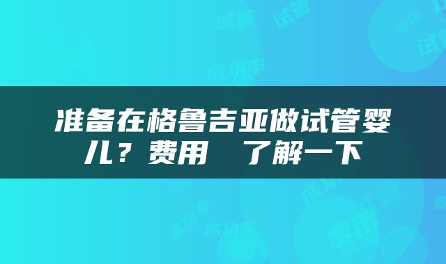 准备在格鲁吉亚做试管婴儿？费用まず了解一下