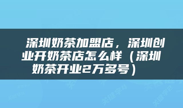  深圳奶茶加盟店，深圳创业开奶茶店怎么样（深圳奶茶开业2万多号） 
