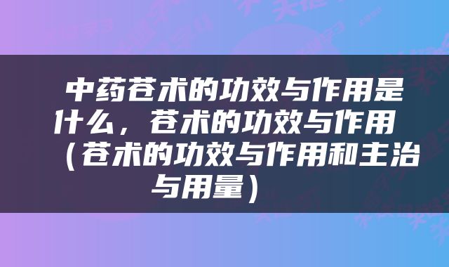  中药苍术的功效与作用是什么，苍术的功效与作用（苍术的功效与作用和主治与用量） 
