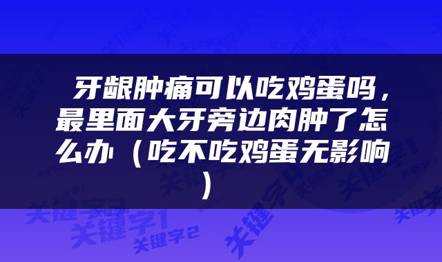  牙龈肿痛可以吃鸡蛋吗，最里面大牙旁边肉肿了怎么办（吃不吃鸡蛋无影响） 