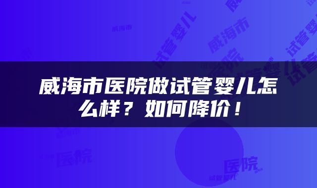 威海市医院做试管婴儿怎么样？如何降价！