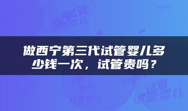 做西宁第三代试管婴儿多少钱一次，试管贵吗？