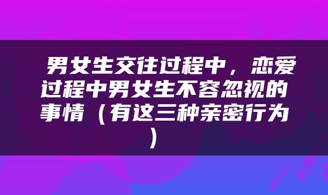  男女生交往过程中，恋爱过程中男女生不容忽视的事情（有这三种亲密行为） 