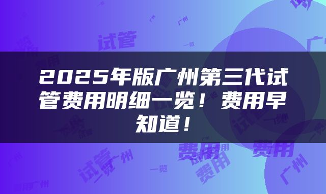 2025年版广州第三代试管费用明细一览！费用早知道！