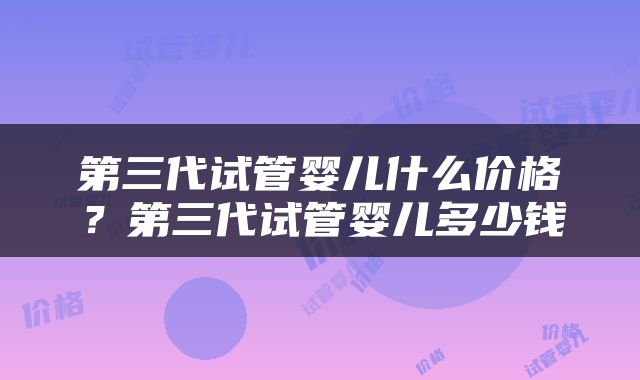 第三代试管婴儿什么价格？第三代试管婴儿多少钱