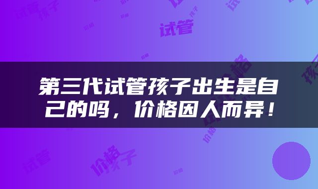 第三代试管孩子出生是自己的吗，价格因人而异！