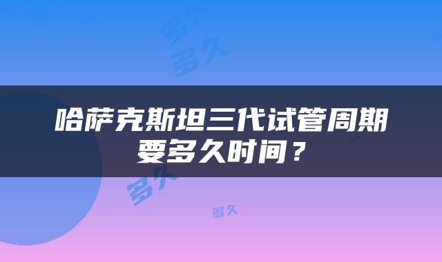 哈萨克斯坦三代试管周期要多久时间？