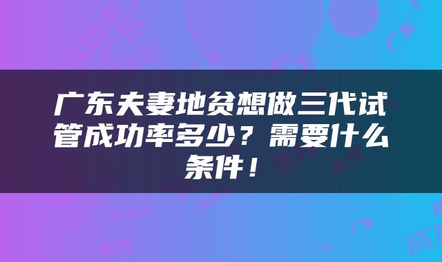 广东夫妻地贫想做三代试管成功率多少？需要什么条件！