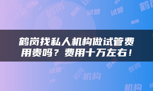 鹤岗找私人机构做试管费用贵吗？费用十万左右！
