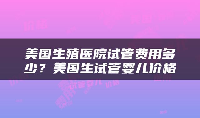 美国生殖医院试管费用多少？美国生试管婴儿价格