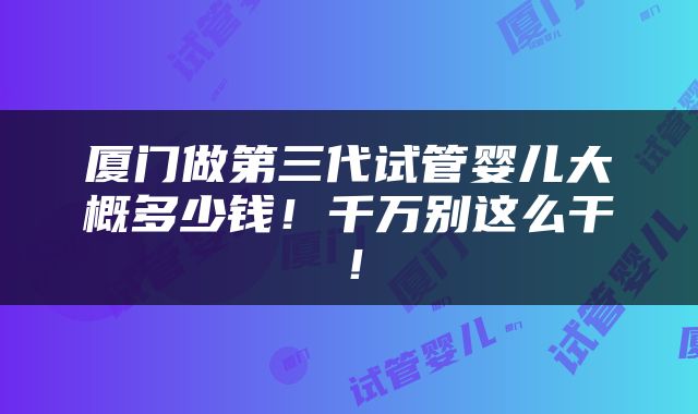 厦门做第三代试管婴儿大概多少钱！千万别这么干！