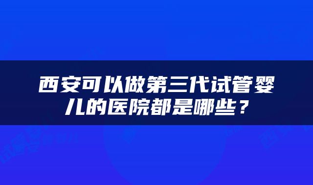 西安可以做第三代试管婴儿的医院都是哪些？