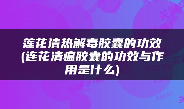 莲花清热解毒胶囊的功效(连花清瘟胶囊的功效与作用是什么)