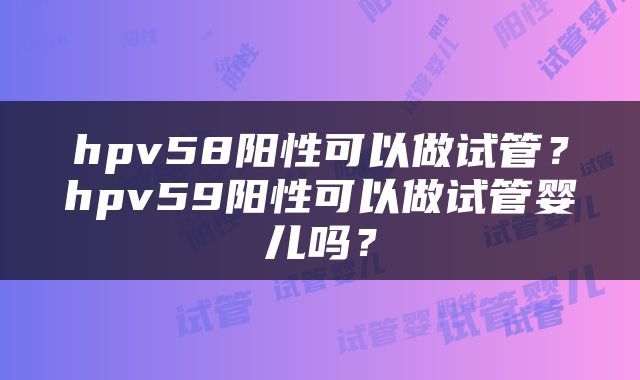 hpv58阳性可以做试管？hpv59阳性可以做试管婴儿吗？