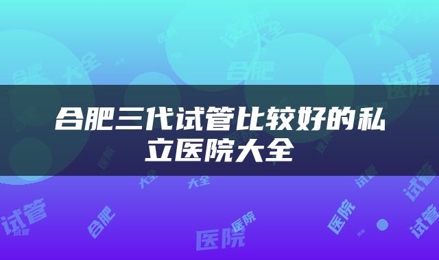 合肥三代试管比较好的私立医院大全