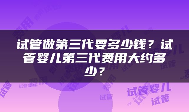 试管做第三代要多少钱？试管婴儿第三代费用大约多少？