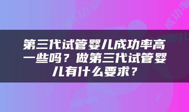 第三代试管婴儿成功率高一些吗？做第三代试管婴儿有什么要求？