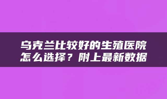 乌克兰比较好的生殖医院怎么选择？附上最新数据