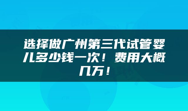 选择做广州第三代试管婴儿多少钱一次！费用大概几万！