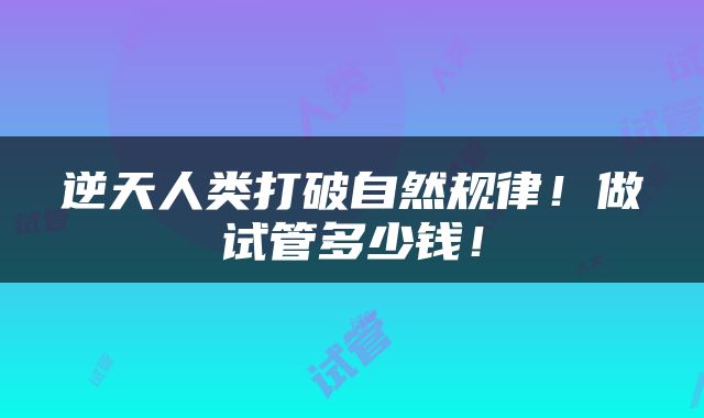 逆天人类打破自然规律！做试管多少钱！
