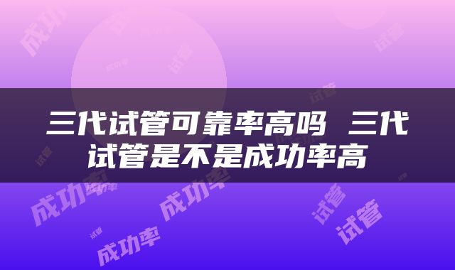 三代试管可靠率高吗 三代试管是不是成功率高