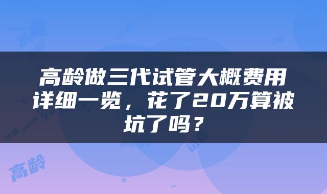 高龄做三代试管大概费用详细一览，花了20万算被坑了吗？