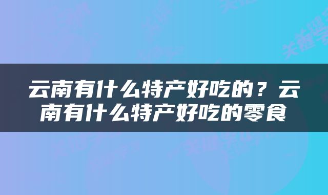 云南有什么特产好吃的？云南有什么特产好吃的零食