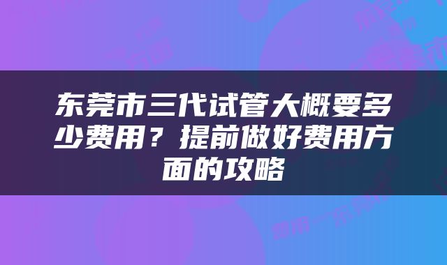 东莞市三代试管大概要多少费用？提前做好费用方面的攻略