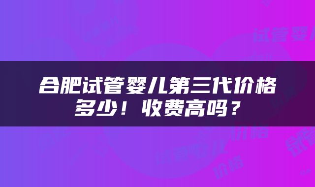 合肥试管婴儿第三代价格多少！收费高吗？