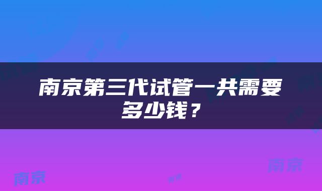 南京第三代试管一共需要多少钱？