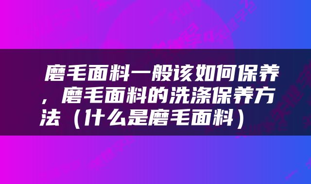  磨毛面料一般该如何保养，磨毛面料的洗涤保养方法（什么是磨毛面料） 
