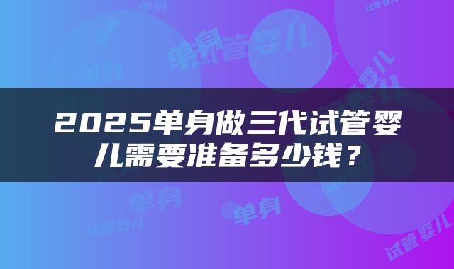 2025单身做三代试管婴儿需要准备多少钱？