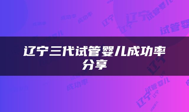 辽宁三代试管婴儿成功率分享