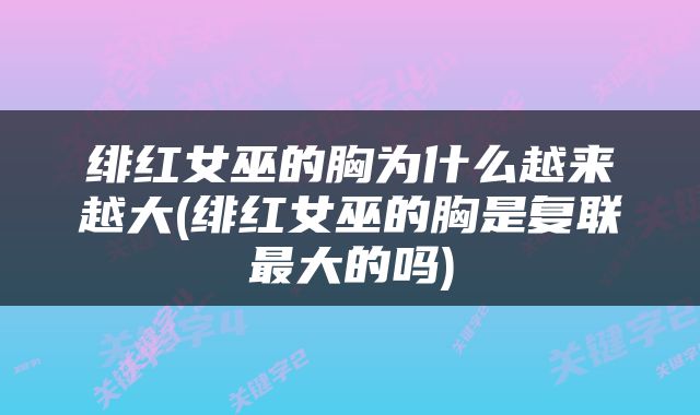 绯红女巫的胸为什么越来越大(绯红女巫的胸是复联最大的吗)