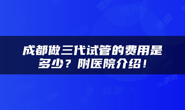 成都做三代试管的费用是多少？附医院介绍！