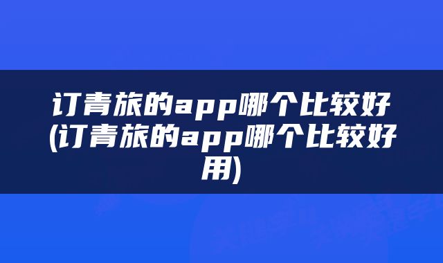 订青旅的app哪个比较好(订青旅的app哪个比较好用)