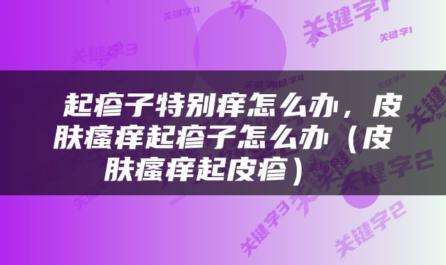  起疹子特别痒怎么办，皮肤瘙痒起疹子怎么办（皮肤瘙痒起皮疹） 