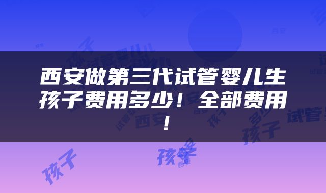 西安做第三代试管婴儿生孩子费用多少！全部费用！
