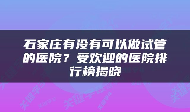 石家庄有没有可以做试管的医院？受欢迎的医院排行榜揭晓
