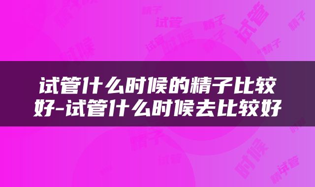 试管什么时候的精子比较好-试管什么时候去比较好