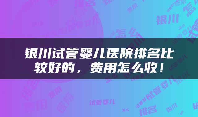 银川试管婴儿医院排名比较好的，费用怎么收！