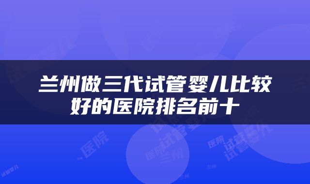 兰州做三代试管婴儿比较好的医院排名前十